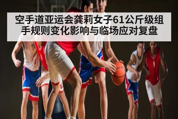 空手道亚运会龚莉女子61公斤级组手规则变化影响与临场应对复盘