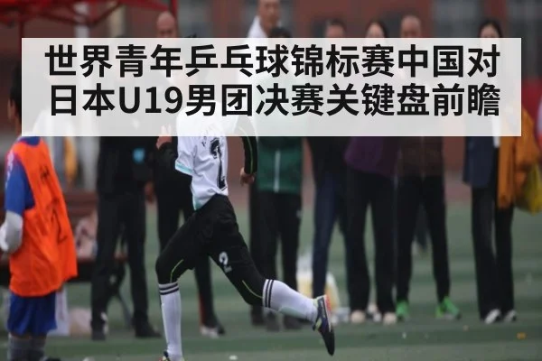 世界青年乒乓球锦标赛中国对日本U19男团决赛关键盘前瞻
